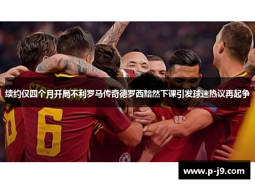 续约仅四个月开局不利罗马传奇德罗西黯然下课引发球迷热议再起争 续约仅四个月开局不利罗马传奇德罗西黯然下课引发球迷热议再起争